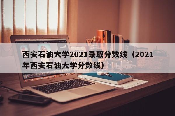 西安石油大學(xué)2021錄取分數線(xiàn)（2021年西安石油大學(xué)分數線(xiàn)）