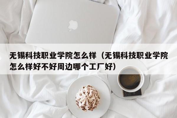 無錫科技職業學院怎么樣（無錫科技職業學院怎么樣好不好周邊哪個工廠好）