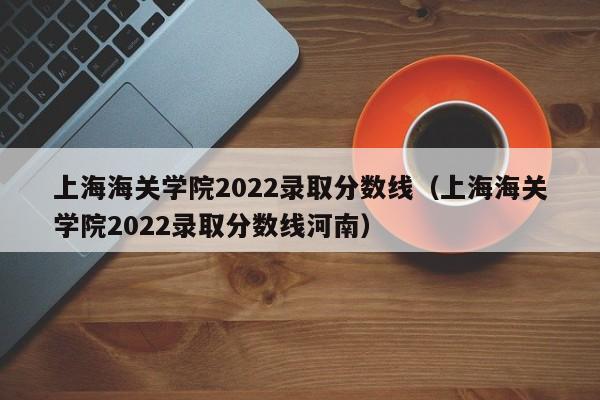 上海海關學院2022錄取分數線（上海海關學院2022錄取分數線河南）