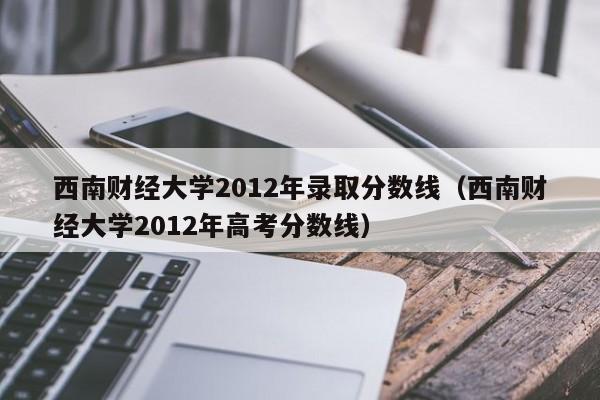 西南財經大學2012年錄取分數線（西南財經大學2012年高考分數線）