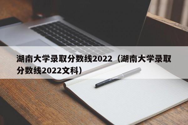 湖南大學錄取分數線2022（湖南大學錄取分數線2022文科）