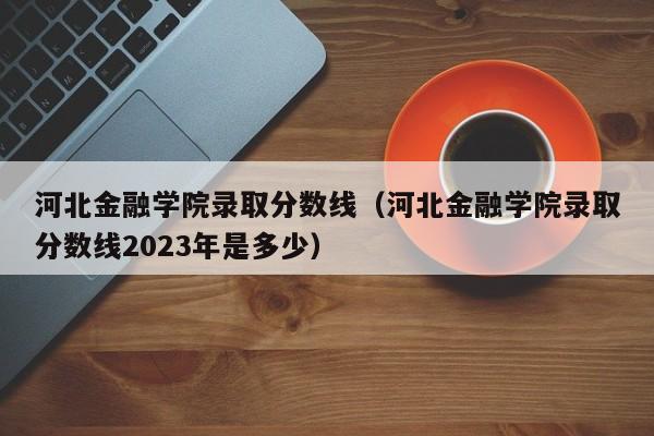 河北金融學院錄取分數線（河北金融學院錄取分數線2023年是多少）