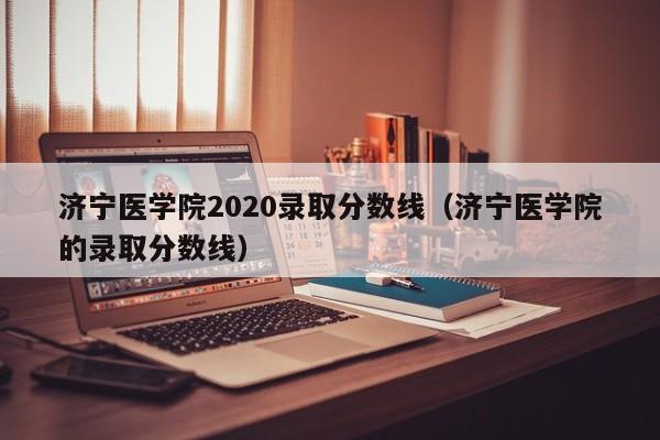 濟寧醫學院2020錄取分數線（濟寧醫學院的錄取分數線）