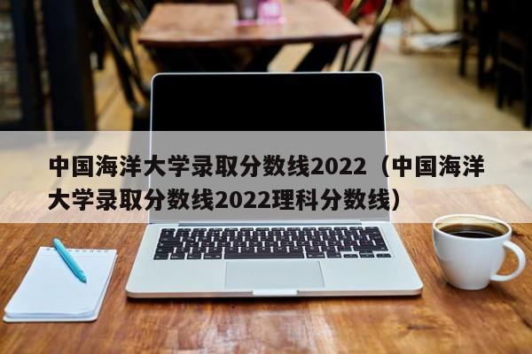 中國海洋大學(xué)錄取分數線(xiàn)2022（中國海洋大學(xué)錄取分數線(xiàn)2022理科分數線(xiàn)）