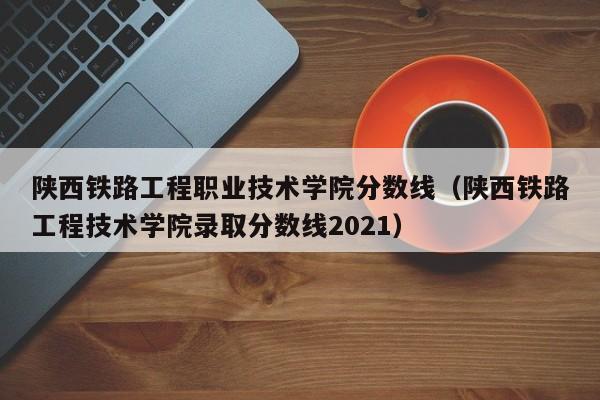 陜西鐵路工程職業技術學院分數線（陜西鐵路工程技術學院錄取分數線2021）