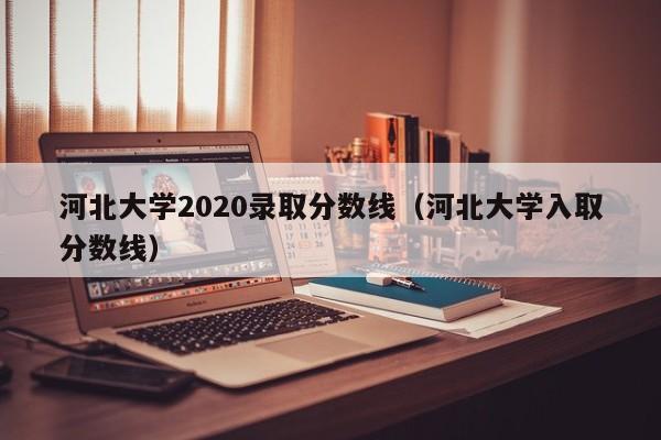 河北大學2020錄取分數線（河北大學入取分數線）