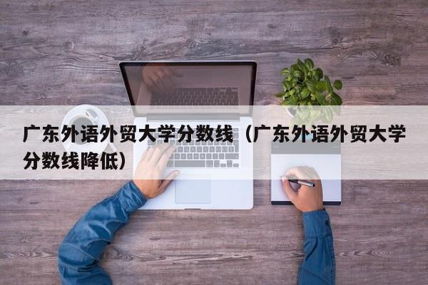 廣東外語外貿大學分數線（廣東外語外貿大學分數線降低）