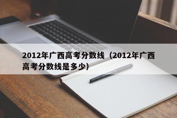 2012年廣西高考分數線（2012年廣西高考分數線是多少）