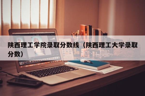 陜西理工學院錄取分數線（陜西理工大學錄取分數）