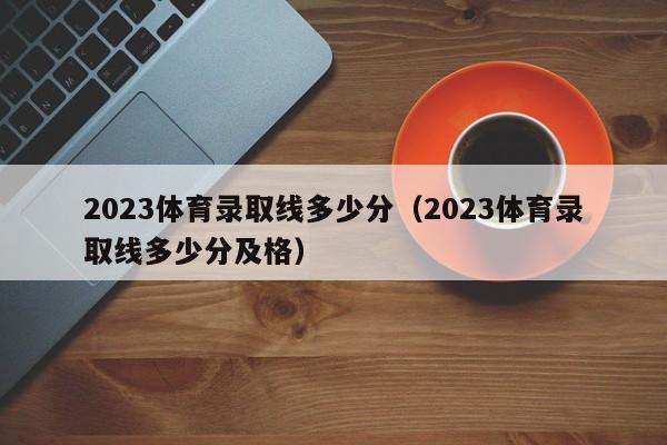 2023體育錄取線多少分（2023體育錄取線多少分及格）