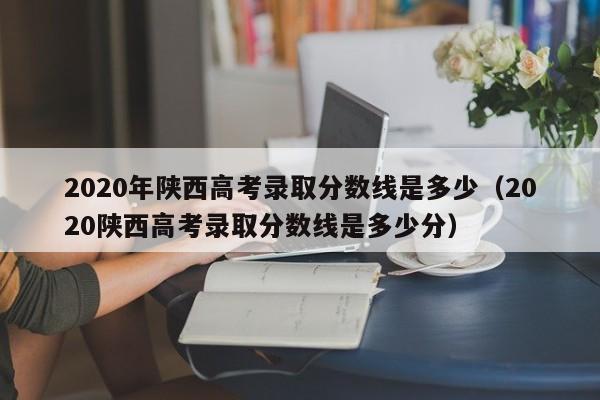 2020年陜西高考錄取分數線是多少（2020陜西高考錄取分數線是多少分）