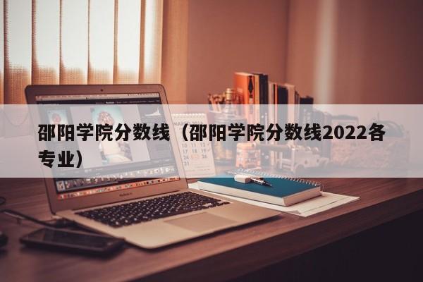 邵陽學院分數線（邵陽學院分數線2022各專業）