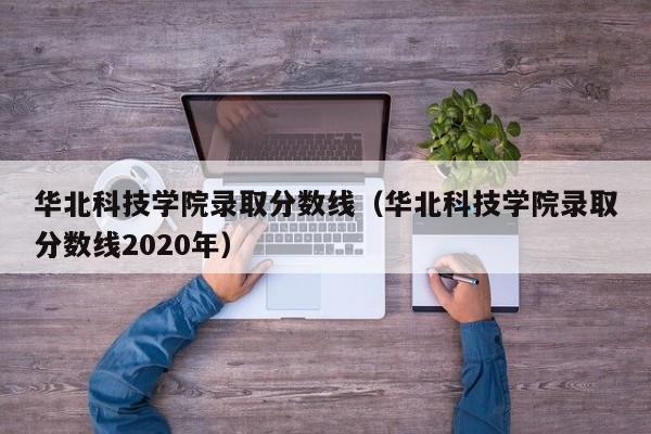 華北科技學院錄取分數線（華北科技學院錄取分數線2020年）