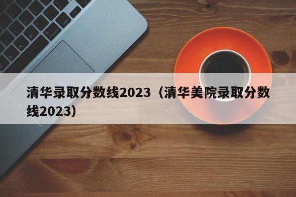 清華錄取分數線2023（清華美院錄取分數線2023）