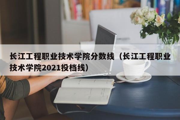 長江工程職業技術學院分數線（長江工程職業技術學院2021投檔線）