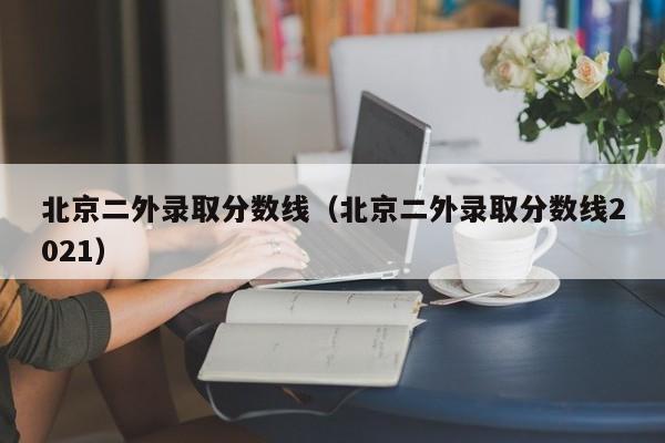 北京二外錄取分數線（北京二外錄取分數線2021）