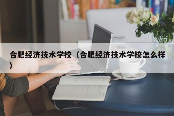 合肥經濟技術學校（合肥經濟技術學校怎么樣）