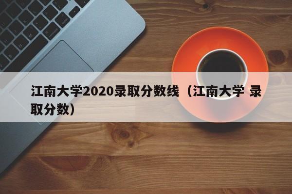 江南大學(xué)2020錄取分數線(xiàn)（江南大學(xué) 錄取分數）