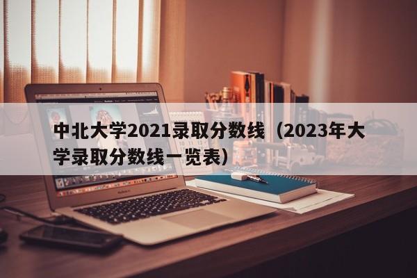 中北大學(xué)2021錄取分數線(xiàn)（2023年大學(xué)錄取分數線(xiàn)一覽表）