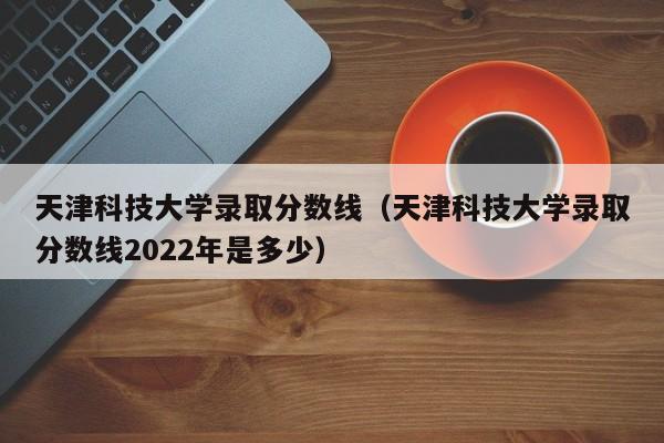 天津科技大學錄取分數線（天津科技大學錄取分數線2022年是多少）