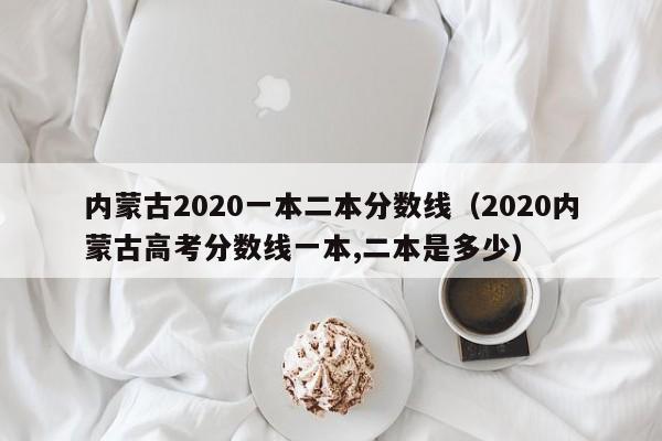 內蒙古2020一本二本分數線(xiàn)（2020內蒙古高考分數線(xiàn)一本,二本是多少）