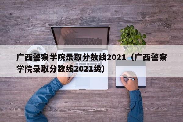 廣西警察學(xué)院錄取分數線(xiàn)2021（廣西警察學(xué)院錄取分數線(xiàn)2021級）