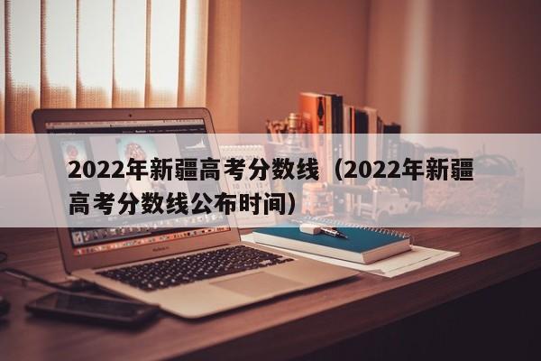 2022年新疆高考分數線（2022年新疆高考分數線公布時間）