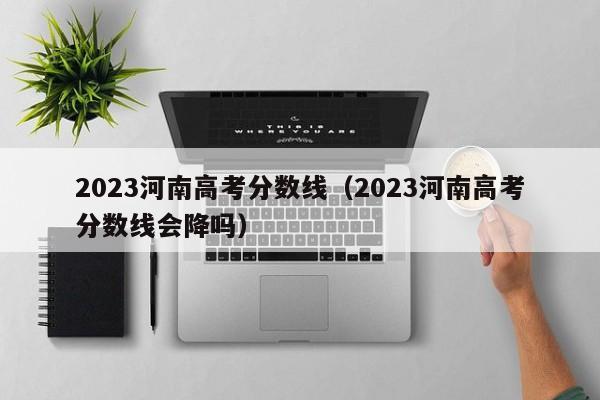 2023河南高考分數線（2023河南高考分數線會降嗎）