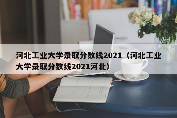 河北工業大學錄取分數線2021（河北工業大學錄取分數線2021河北）