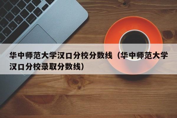 華中師范大學漢口分校分數線（華中師范大學漢口分校錄取分數線）