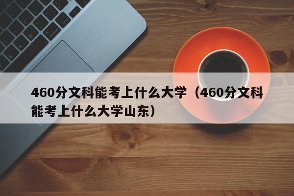 460分文科能考上什么大學（460分文科能考上什么大學山東）