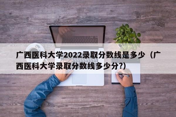 廣西醫科大學2022錄取分數線是多少（廣西醫科大學錄取分數線多少分?）