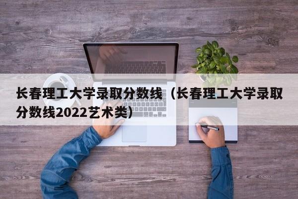 長春理工大學錄取分數線（長春理工大學錄取分數線2022藝術類）