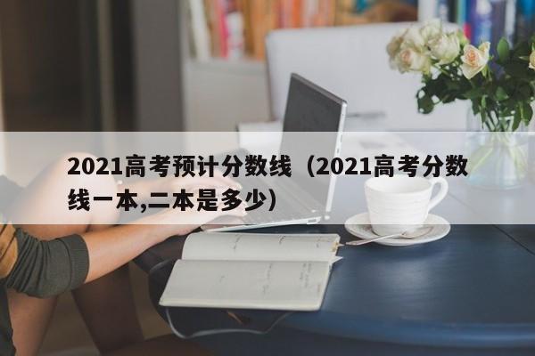 2021高考預計分數線（2021高考分數線一本,二本是多少）