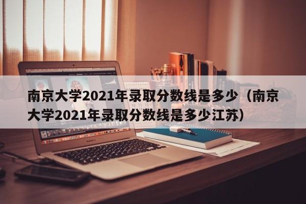 南京大學(xué)2021年錄取分數線(xiàn)是多少（南京大學(xué)2021年錄取分數線(xiàn)是多少江蘇）