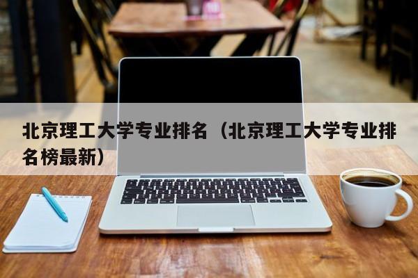 北京理工大學專業排名（北京理工大學專業排名榜最新）