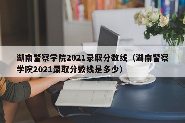 湖南警察學院2021錄取分數線（湖南警察學院2021錄取分數線是多少）