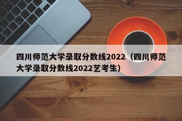 四川師范大學錄取分數線2022（四川師范大學錄取分數線2022藝考生）