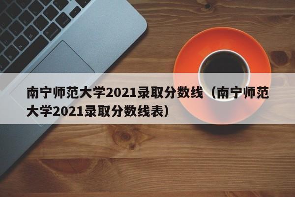 南寧師范大學2021錄取分數線（南寧師范大學2021錄取分數線表）