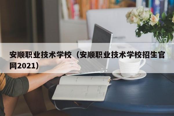 安順職業技術學校（安順職業技術學校招生官網2021）