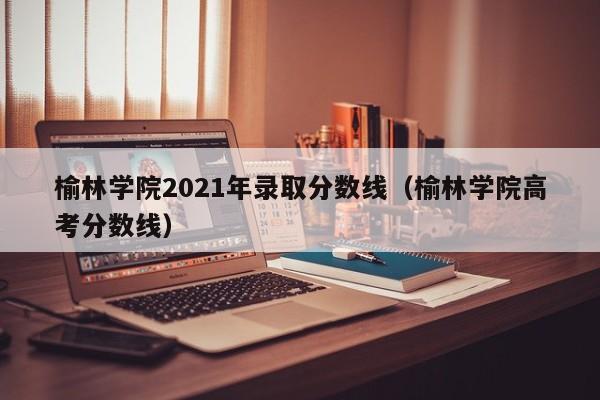 榆林學院2021年錄取分數線（榆林學院高考分數線）