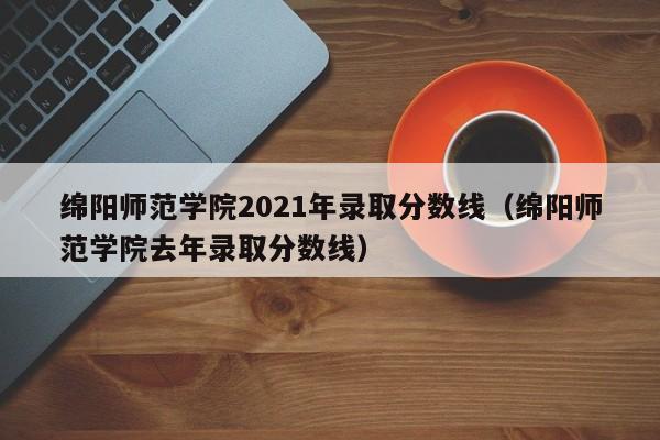 綿陽師范學院2021年錄取分數線（綿陽師范學院去年錄取分數線）