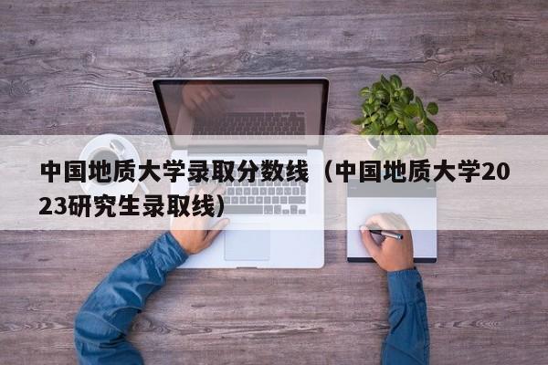 中國地質大學錄取分數線（中國地質大學2023研究生錄取線）