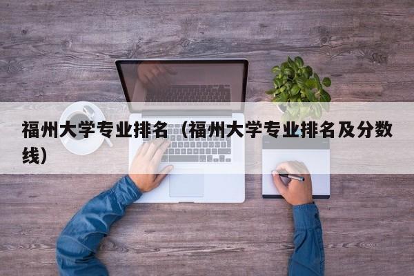 福州大學專業排名（福州大學專業排名及分數線）