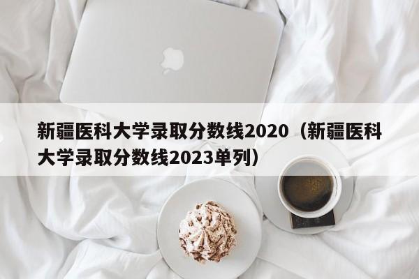 新疆醫科大學錄取分數線2020（新疆醫科大學錄取分數線2023單列）