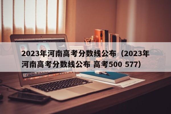 2023年河南高考分數線公布（2023年河南高考分數線公布 高考500 577）