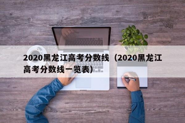 2020黑龍江高考分數線(xiàn)（2020黑龍江高考分數線(xiàn)一覽表）