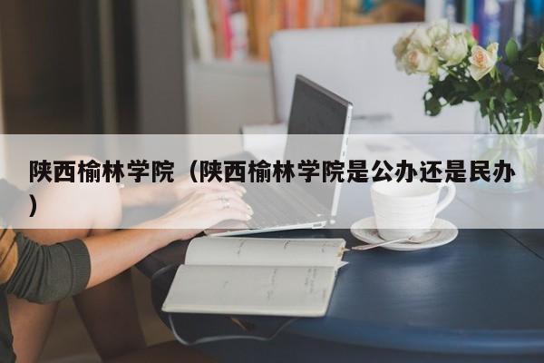 陜西榆林學院（陜西榆林學院是公辦還是民辦）