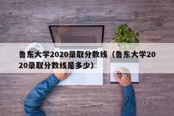 魯東大學2020錄取分數線（魯東大學2020錄取分數線是多少）