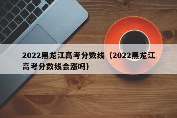 2022黑龍江高考分數線(xiàn)（2022黑龍江高考分數線(xiàn)會(huì )漲嗎）